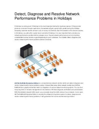 Detect, Diagnose and Resolve Network
Performance Problems in Holidays
Christmas is coming soon! Christmas is the most important festival for business owners. If they provide
products or service through a web store, the website will get a great traffic growth during the holidays.
Generally, business owners will earn a lot of money in Christmas. But if the website or the intranet crashes
in Christmas, you will suffer a great loss in and after Christmas. It is very important that to resolve any
network performance problem before outages occur. A good network performance can not only bring
considerable income, but also a good impression to your customers. You’d better detect, diagnose and
resolve network performance problems before Christmas.

AthTek NetWalk Enterprise Edition is a comprehensive network monitor which can detect, diagnose and
resolve network performance problems safely. It doesn’t like many other network monitor tool, AthTek
NetWalk has a graphical interface which is integration of various network monitoring reports. You can find
many key items in network management in the interface. All these diagrams are flexible and customizable.
With this detailed network traffic report, you can easily know the traffic status of your network. In one word,
AthTek NetWalk Enterprise Edition is exactly the software for business owners to detect, diagnose and
resolve network performance problems. It will guarantee the income and the brand promotion.

 