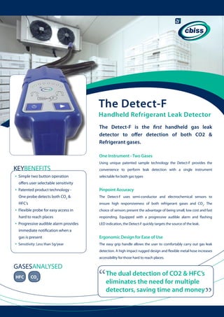 The Detect-F

Handheld Refrigerant Leak Detector
The Detect-F is the first handheld gas leak
detector to offer detection of both CO2 &
Refrigerant gases.
One Instrument - Two Gases

KEYBENEFITS
•

Simple two button operation

Using unique patented sample technology the Detect-F provides the
convenience to perform leak detection with a single instrument
selectable for both gas types

offers user selectable sensitivity

•

The Detect-F uses semi-conductor and electrochemical sensors to

HFC’s

ensure high responsiveness of both refrigerant gases and CO2. The

Flexible probe for easy access in 	

choice of sensors present the advantage of being small, low cost and fast

hard to reach places

•

Pinpoint Accuracy

One probe detects both CO2 & 	

•

Patented product technology - 	

responding. Equipped with a progressive audible alarm and flashing

Progressive audible alarm provides 	

LED indication, the Detect-F quickly targets the source of the leak.

immediate notification when a 	
gas is present

•

Ergonomic Design for Ease of Use

Sensitivity: Less than 5g/year

The easy grip handle allows the user to comfortably carry out gas leak
detection. A high impact rugged design and flexible metal hose increases
accessibility for those hard to reach places.

HFC

CO2

“

The dual detection of CO2 & HFC’s
eliminates the need for multiple
detectors, saving time and money

“

GASESANALYSED

 