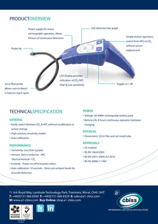 PRODUCTOVERVIEW
LED detection bar graph

Power supply for mains
rechargeable operation, allows

Simple button operation,

8 hours of continuous detection

switch from HFC to CO2
without sensor

Probe tip

replacement

LED Display provides
32cm flexi probe

indication of CO2/HFC

Toggle on / off

High & Low sensitivity

allows user to detect
in hard-to-reach spots

TECHNICALSPECIFICATION
GENERAL

• Easily switch between CO2 & HFC without recalibration or 	
sensor change

• High and low sensitivity modes
• Auto calibration
PERFORMANCE

• Sensitivity: Less than 5g/year
• Sensors: Semi-conductor - HFC
Electrochemical - CO2

• Controls - Power on/off & function select
• Auto calibration: 10 seconds - Zeros out ambient levels for

POWER

• Voltage: 6V NiMH rechargeable battery pack
• Battery Life: 8 hours continuous operation between
charging

PHYSICAL

• Dimensions: 32cm Flex and set metal tube
APPROVALS

• CE marked
• BS EN 14624:2005
• BS EN 55011:2009+A1:2010
• BS EN 50082-1:1992

accurate detection

11 Ark Royal Way, Lairdside Technology Park, Tranmere, Wirral, CH41 9HT
T: +44(0)151 666 8300 F: +44(0)151 666 8329 E: sales@a1-cbiss.com
W: www.a1-cbiss.com Buy Online: shop.a1-cbiss.com

Cert No. 996
ISO 9001

	

 