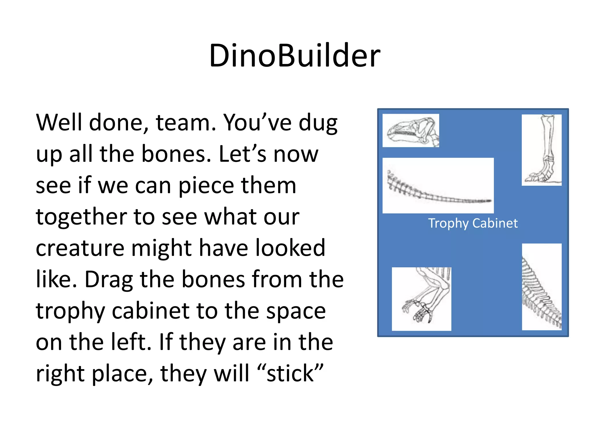 DinoBuilder
Well done, team. You’ve dug
up all the bones. Let’s now
see if we can piece them
together to see what our          Trophy Cabinet
creature might have looked
like. Drag the bones from the
trophy cabinet to the space
on the left. If they are in the
right place, they will “stick”
 