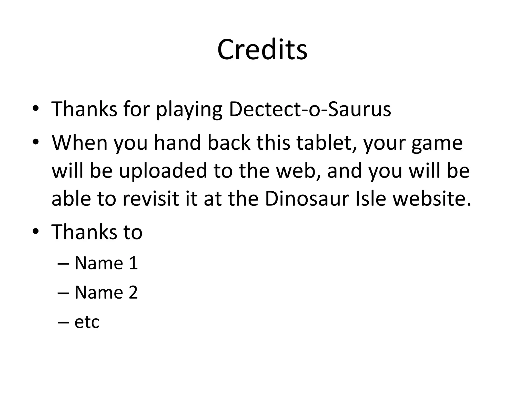 Credits
• Thanks for playing Dectect-o-Saurus
• When you hand back this tablet, your game
  will be uploaded to the web, and you will be
  able to revisit it at the Dinosaur Isle website.
• Thanks to
  – Name 1
  – Name 2
  – etc
 