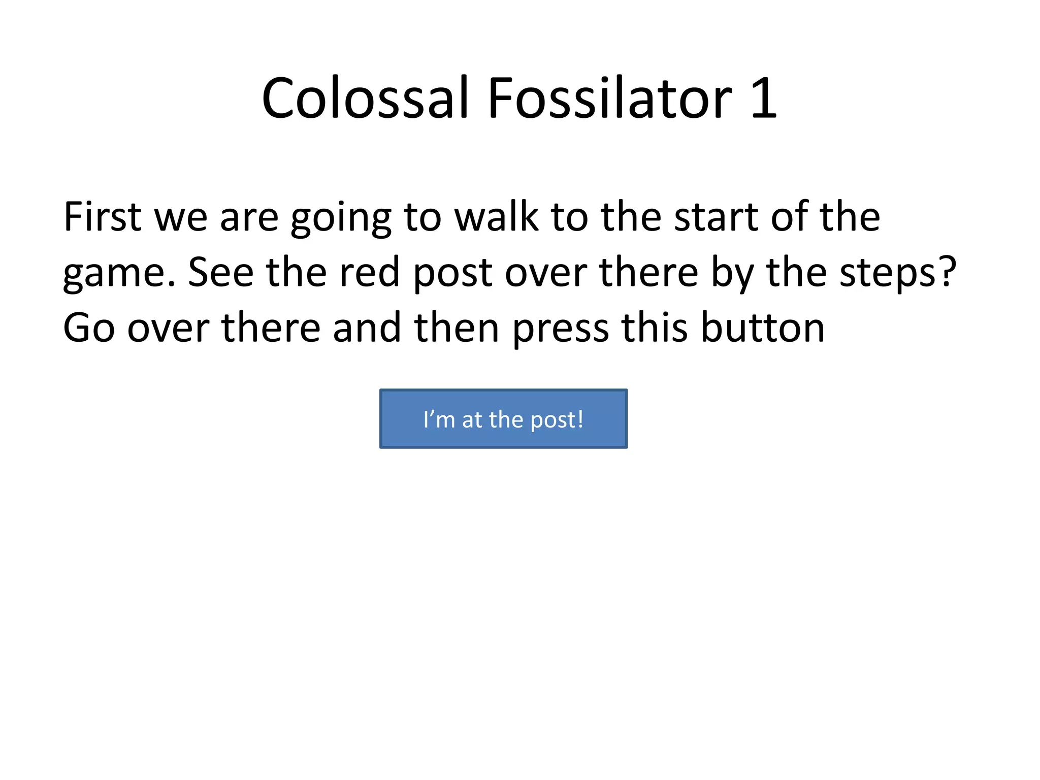 Colossal Fossilator 1
First we are going to walk to the start of the
game. See the red post over there by the steps?
Go over there and then press this button
                  I’m at the post!
 