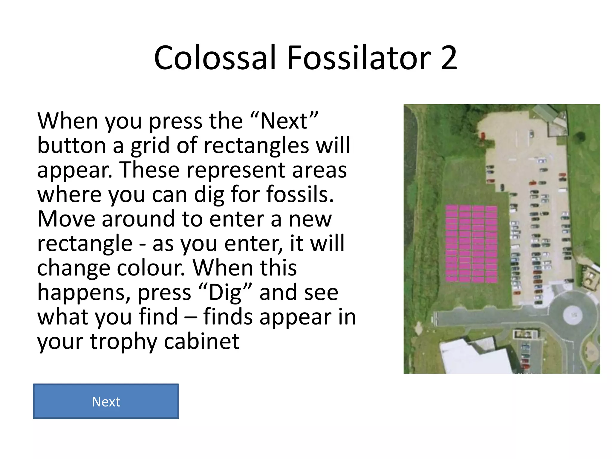 Colossal Fossilator 2
When you press the “Next”
button a grid of rectangles will
appear. These represent areas
where you can dig for fossils.
Move around to enter a new
rectangle - as you enter, it will
change colour. When this
happens, press “Dig” and see
what you find – finds appear in
your trophy cabinet

     Next
 