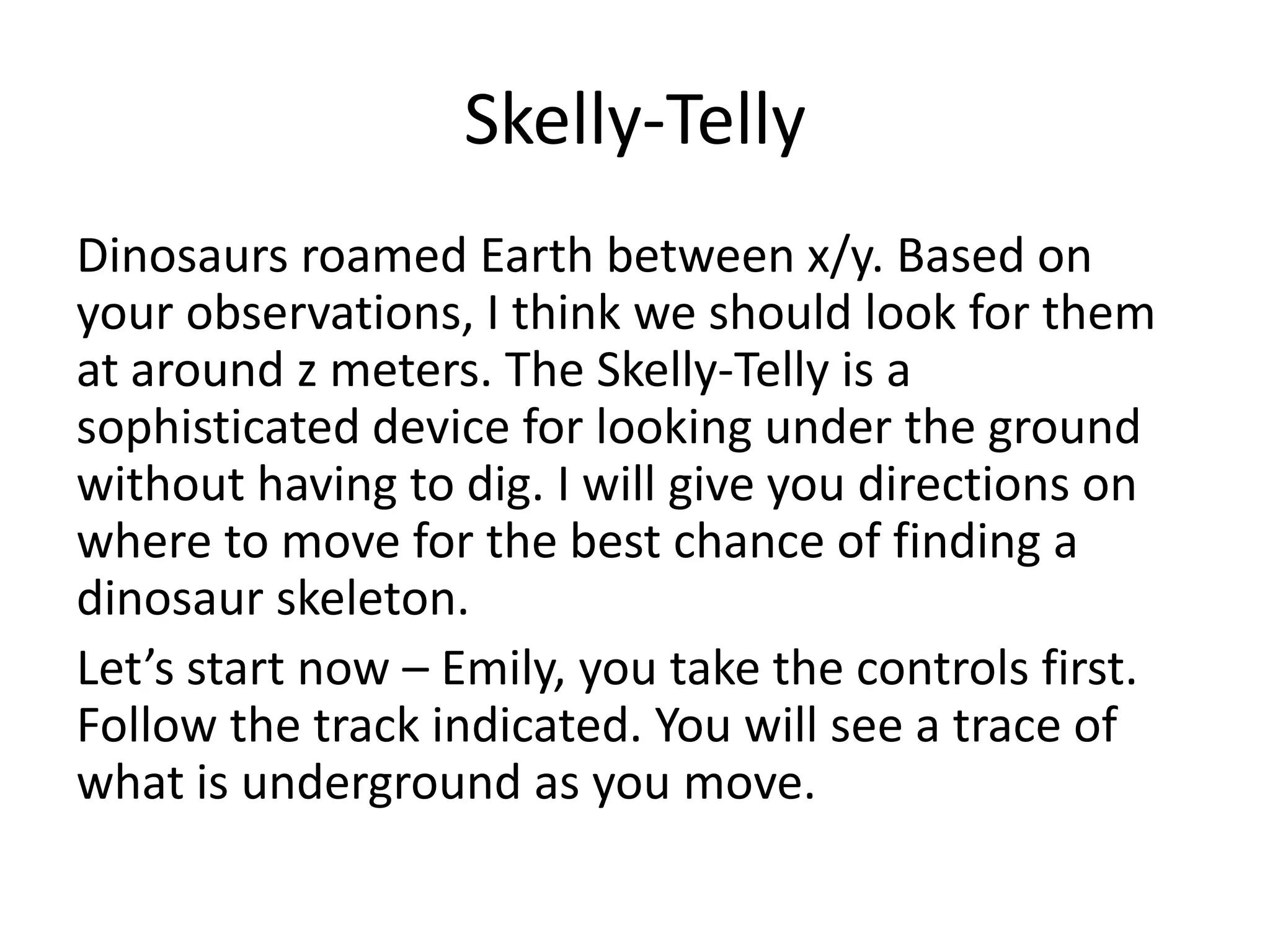 Skelly-Telly
Dinosaurs roamed Earth between x/y. Based on
your observations, I think we should look for them
at around z meters. The Skelly-Telly is a
sophisticated device for looking under the ground
without having to dig. I will give you directions on
where to move for the best chance of finding a
dinosaur skeleton.
Let’s start now – Emily, you take the controls first.
Follow the track indicated. You will see a trace of
what is underground as you move.
 