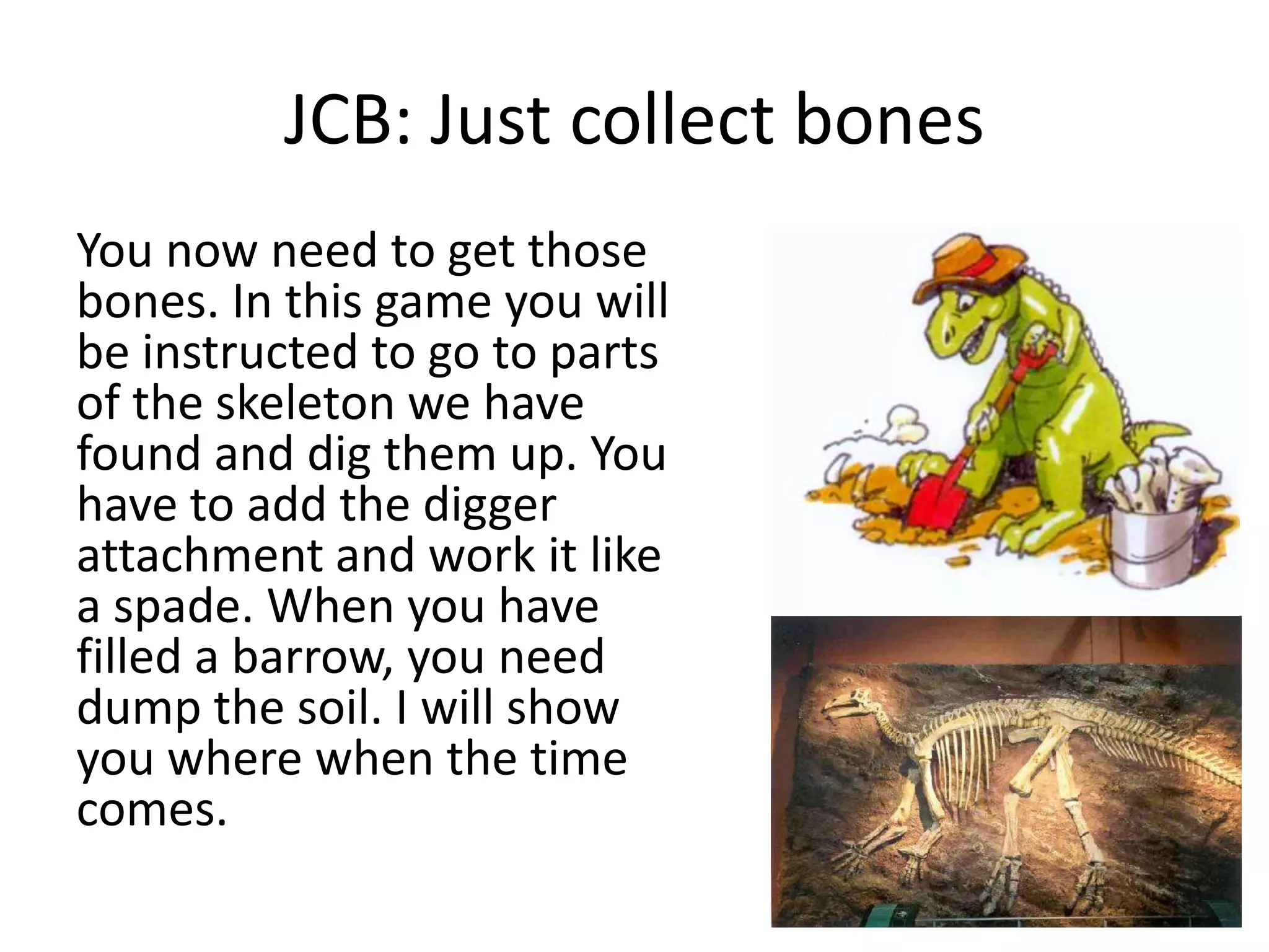 JCB: Just collect bones
You now need to get those
bones. In this game you will
be instructed to go to parts
of the skeleton we have
found and dig them up. You
have to add the digger
attachment and work it like
a spade. When you have
filled a barrow, you need
dump the soil. I will show
you where when the time
comes.
 