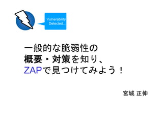 一般的な脆弱性の
概要・対策を知り、
ZAPで見つけてみよう！
宮城 正伸
Vulnerability
Detected...
 
