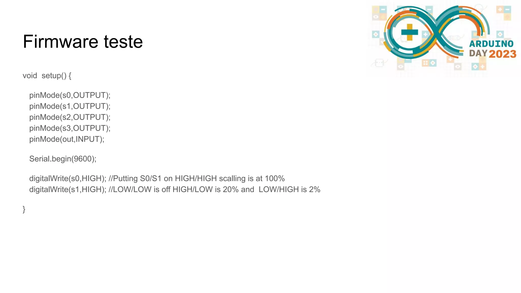 Firmware teste void setup() { pinMode(s0,OUTPUT); pinMode(s1,OUTPUT); pinMode(s2,OUTPUT); pinMode(s3,OUTPUT); pinMode(out,INPUT); Serial.begin(9600); digitalWrite(s0,HIGH); //Putting S0/S1 on HIGH/HIGH scalling is at 100% digitalWrite(s1,HIGH); //LOW/LOW is off HIGH/LOW is 20% and LOW/HIGH is 2% } 