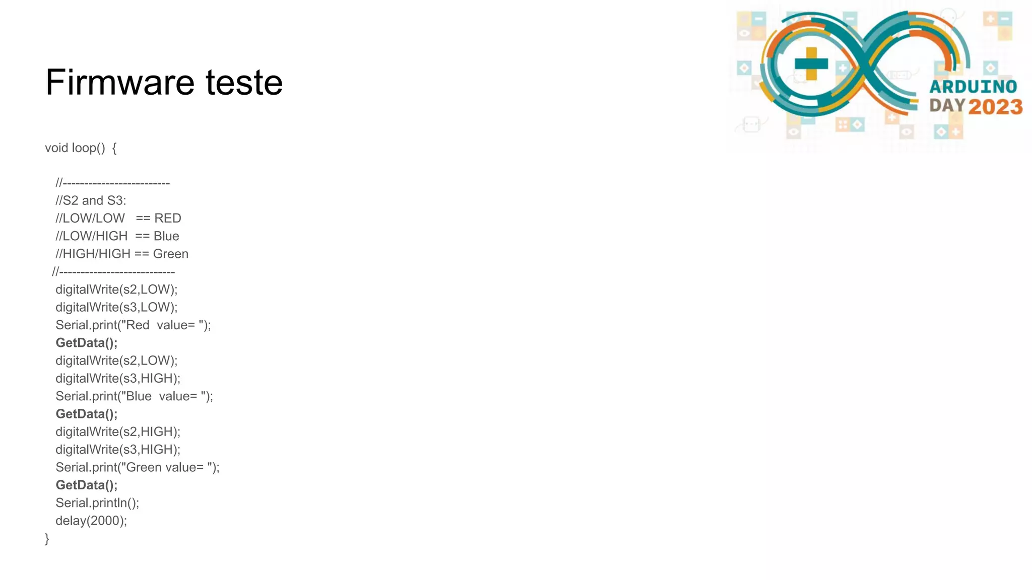 Firmware teste void loop() { //------------------------- //S2 and S3: //LOW/LOW == RED //LOW/HIGH == Blue //HIGH/HIGH == Green //--------------------------- digitalWrite(s2,LOW); digitalWrite(s3,LOW); Serial.print("Red value= "); GetData(); digitalWrite(s2,LOW); digitalWrite(s3,HIGH); Serial.print("Blue value= "); GetData(); digitalWrite(s2,HIGH); digitalWrite(s3,HIGH); Serial.print("Green value= "); GetData(); Serial.println(); delay(2000); } 