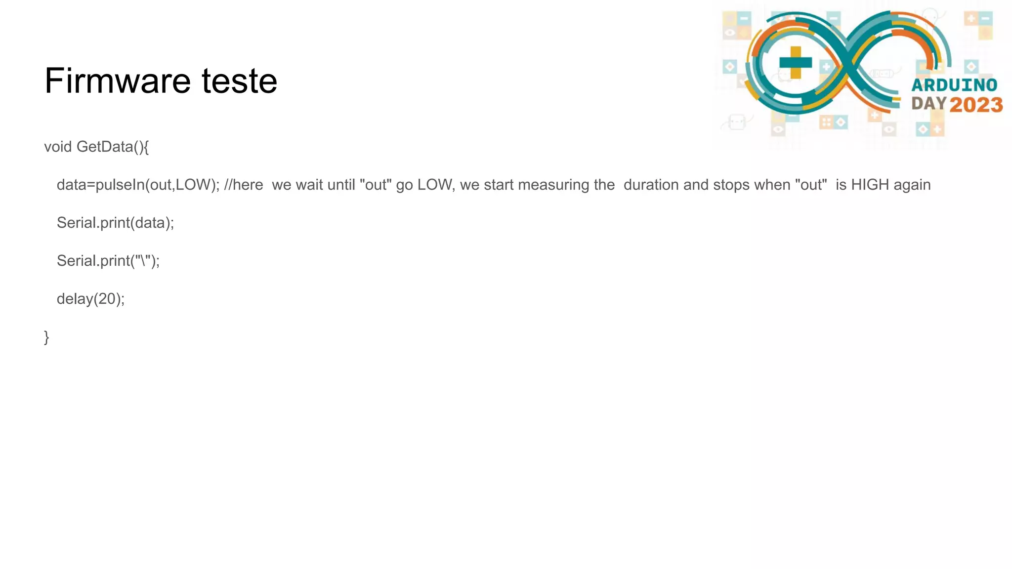 Firmware teste void GetData(){ data=pulseIn(out,LOW); //here we wait until "out" go LOW, we start measuring the duration and stops when "out" is HIGH again Serial.print(data); Serial.print(""); delay(20); } 
