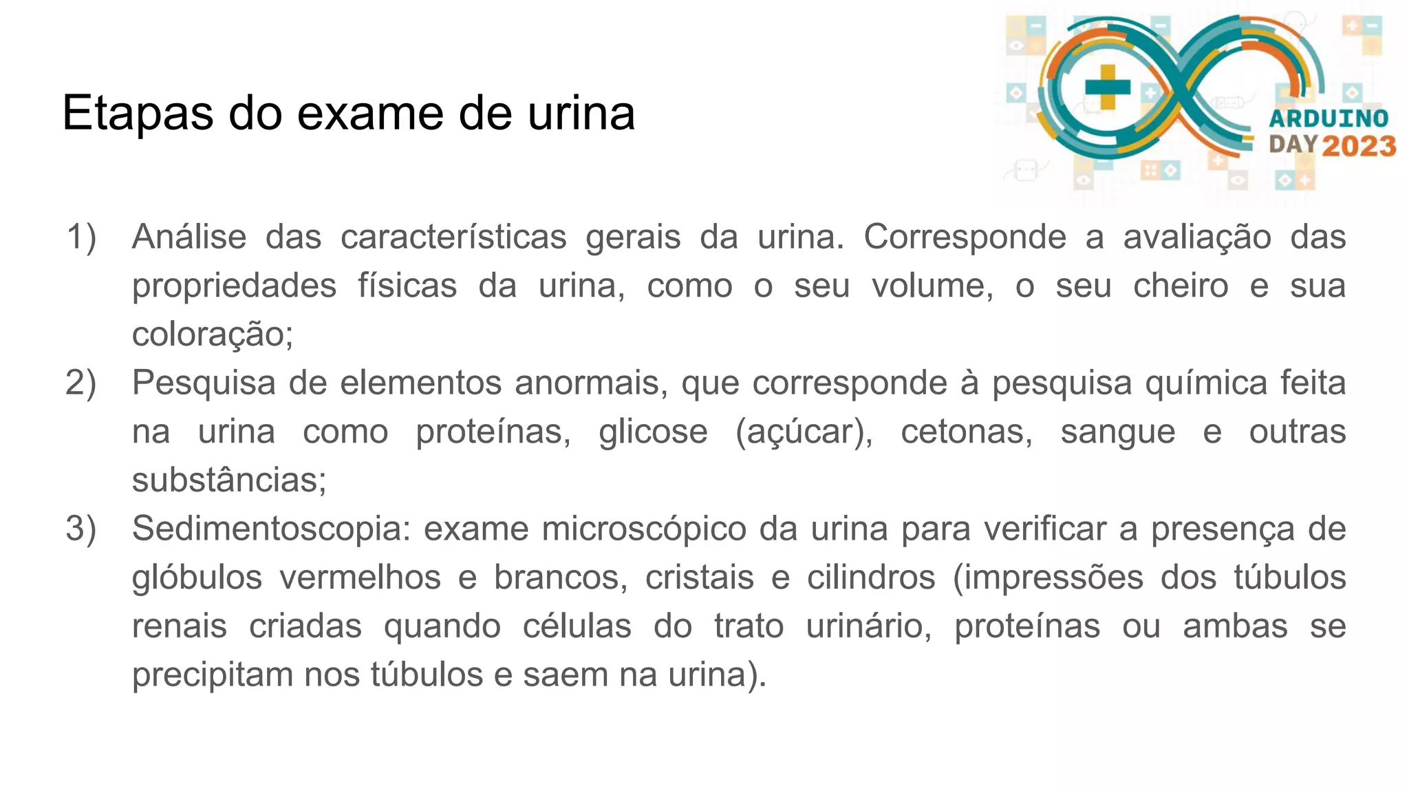 Etapas do exame de urina 1) Análise das características gerais da urina. Corresponde a avaliação das propriedades físicas da urina, como o seu volume, o seu cheiro e sua coloração; 2) Pesquisa de elementos anormais, que corresponde à pesquisa química feita na urina como proteínas, glicose (açúcar), cetonas, sangue e outras substâncias; 3) Sedimentoscopia: exame microscópico da urina para verificar a presença de glóbulos vermelhos e brancos, cristais e cilindros (impressões dos túbulos renais criadas quando células do trato urinário, proteínas ou ambas se precipitam nos túbulos e saem na urina). 