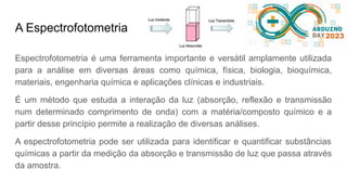 A Espectrofotometria
Espectrofotometria é uma ferramenta importante e versátil amplamente utilizada
para a análise em diversas áreas como química, física, biologia, bioquímica,
materiais, engenharia química e aplicações clínicas e industriais.
É um método que estuda a interação da luz (absorção, reflexão e transmissão
num determinado comprimento de onda) com a matéria/composto químico e a
partir desse princípio permite a realização de diversas análises.
A espectrofotometria pode ser utilizada para identificar e quantificar substâncias
químicas a partir da medição da absorção e transmissão de luz que passa através
da amostra.
 