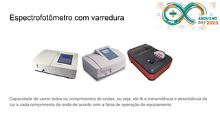 Espectrofotômetro com varredura
Capacidade de varrer todos os comprimentos de ondas, ou seja, ele lê a transmitância e absorbância da
luz a cada comprimento de onda de acordo com a faixa de operação do equipamento.
 