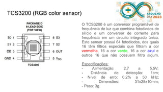 TCS3200 (RGB color sensor)
O TCS3200 é um conversor programável de
frequência de luz que combina fotodiodos de
silício e um conversor de corrente para
frequência em um circuito integrado único.
Este sensor possui 64 fotodiodos, dos quais
16 têm filtros especiais que filtram a cor
vermelha, 16 a cor verde, 16 a cor azul e
outros 16 que não possuem filtro algum.
Especificações:
- Alimentação: 2,7 a 5,5V;
- Distância de detecção: 1cm;
- Nível de erro: 0,2% a 50 kHz;
- Dimensões: 31x25x10mm;
- Peso: 3g.
 