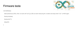 Firmware teste
void GetData(){
data=pulseIn(out,LOW); //here we wait until "out" go LOW, we start measuring the duration and stops when "out" is HIGH again
Serial.print(data);
Serial.print("");
delay(20);
}
 