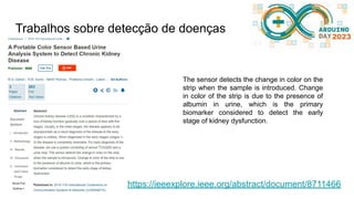 Trabalhos sobre detecção de doenças
https://ieeexplore.ieee.org/abstract/document/8711466
The sensor detects the change in color on the
strip when the sample is introduced. Change
in color of the strip is due to the presence of
albumin in urine, which is the primary
biomarker considered to detect the early
stage of kidney dysfunction.
 