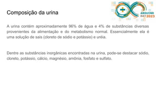 Composição da urina
A urina contém aproximadamente 96% de água e 4% de substâncias diversas
provenientes da alimentação e do metabolismo normal. Essencialmente ela é
uma solução de sais (cloreto de sódio e potássio) e uréia.
Dentre as substâncias inorgânicas encontradas na urina, pode-se destacar sódio,
cloreto, potássio, cálcio, magnésio, amônia, fosfato e sulfato.
 