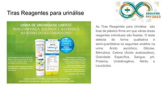 Tiras Reagentes para urinálise
As Tiras Reagentes para Urinálise são
tiras de plástico firme em que várias áreas
reagentes individuais são fixadas. O teste
detecta de forma qualitativa e
semi-quantitativa os seguintes analitos na
urina: Ácido ascórbico, Glicose,
Bilirrubina, Cetona (Ácido acetoacético),
Gravidade Específica, Sangue, pH,
Proteína, Urobilinogênio, Nitrito e
Leucócitos.
 