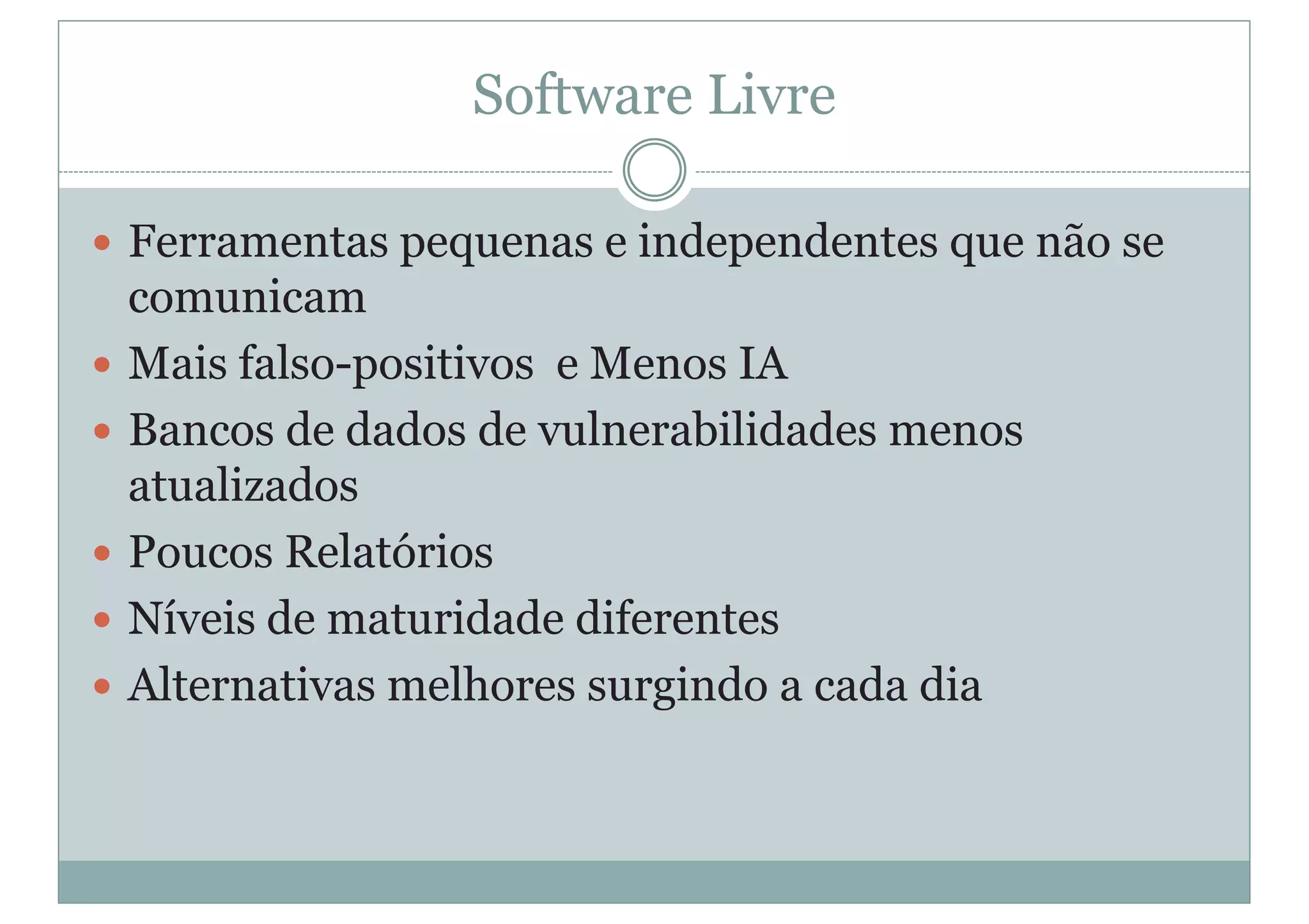 Software Livre
y Ferramentas pequenas e independentes que não se
comunicam
y Mais falso-positivos e Menos IA
y Bancos de dados de vulnerabilidades menos
atualizados
y Poucos Relatórios
y Níveis de maturidade diferentes
y Alternativas melhores surgindo a cada dia
 