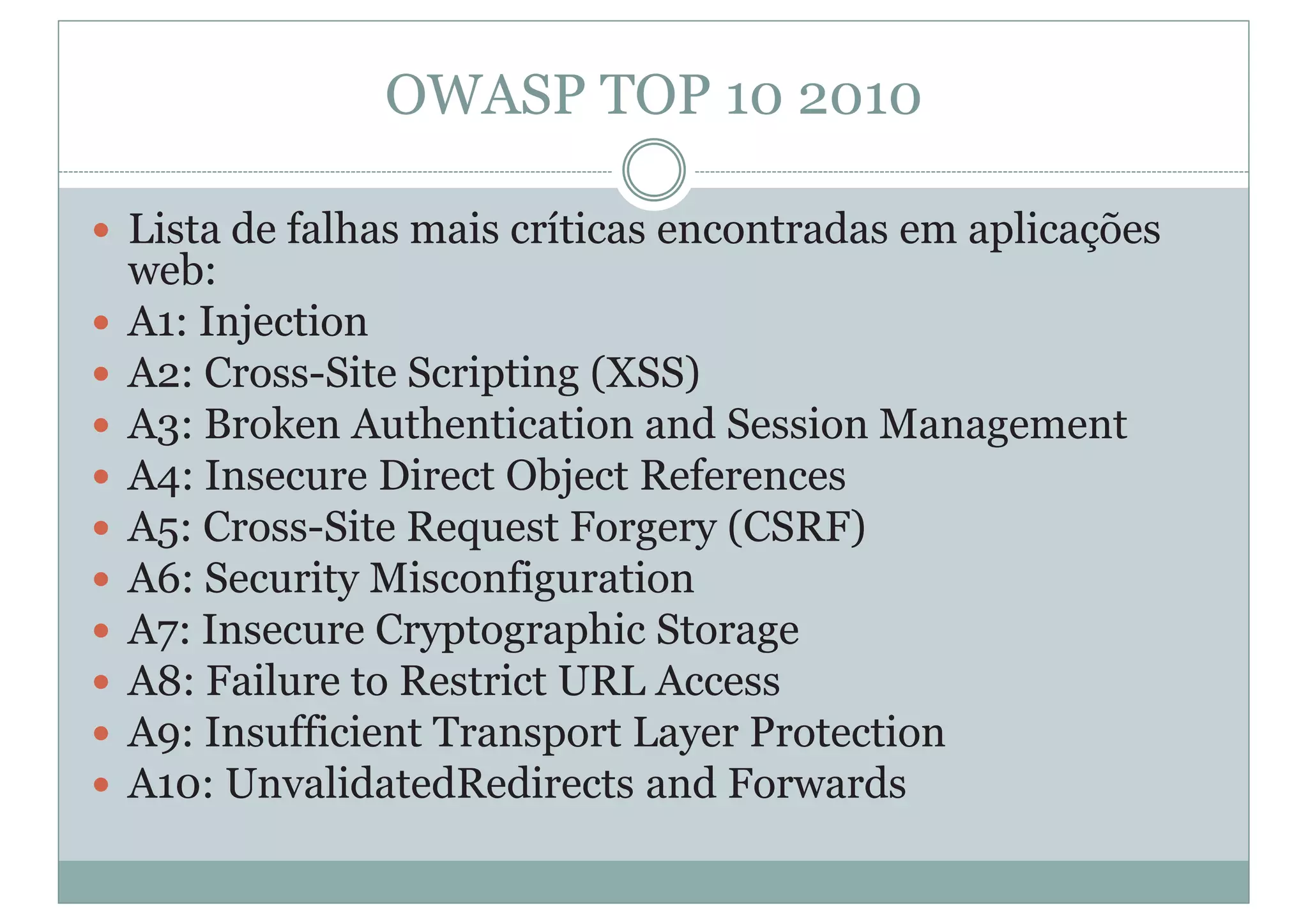 OWASP TOP 10 2010
y Lista de falhas mais críticas encontradas em aplicações
web:
y A1: Injection
y A2: Cross-Site Scripting (XSS)
y A3: Broken Authentication and Session Management
y A4: Insecure Direct Object References
y A5: Cross-Site Request Forgery (CSRF)
y A6: Security Misconfiguration
y A7: Insecure Cryptographic Storage
y A8: Failure to Restrict URL Access
y A9: Insufficient Transport Layer Protection
y A10: UnvalidatedRedirects and Forwards
 