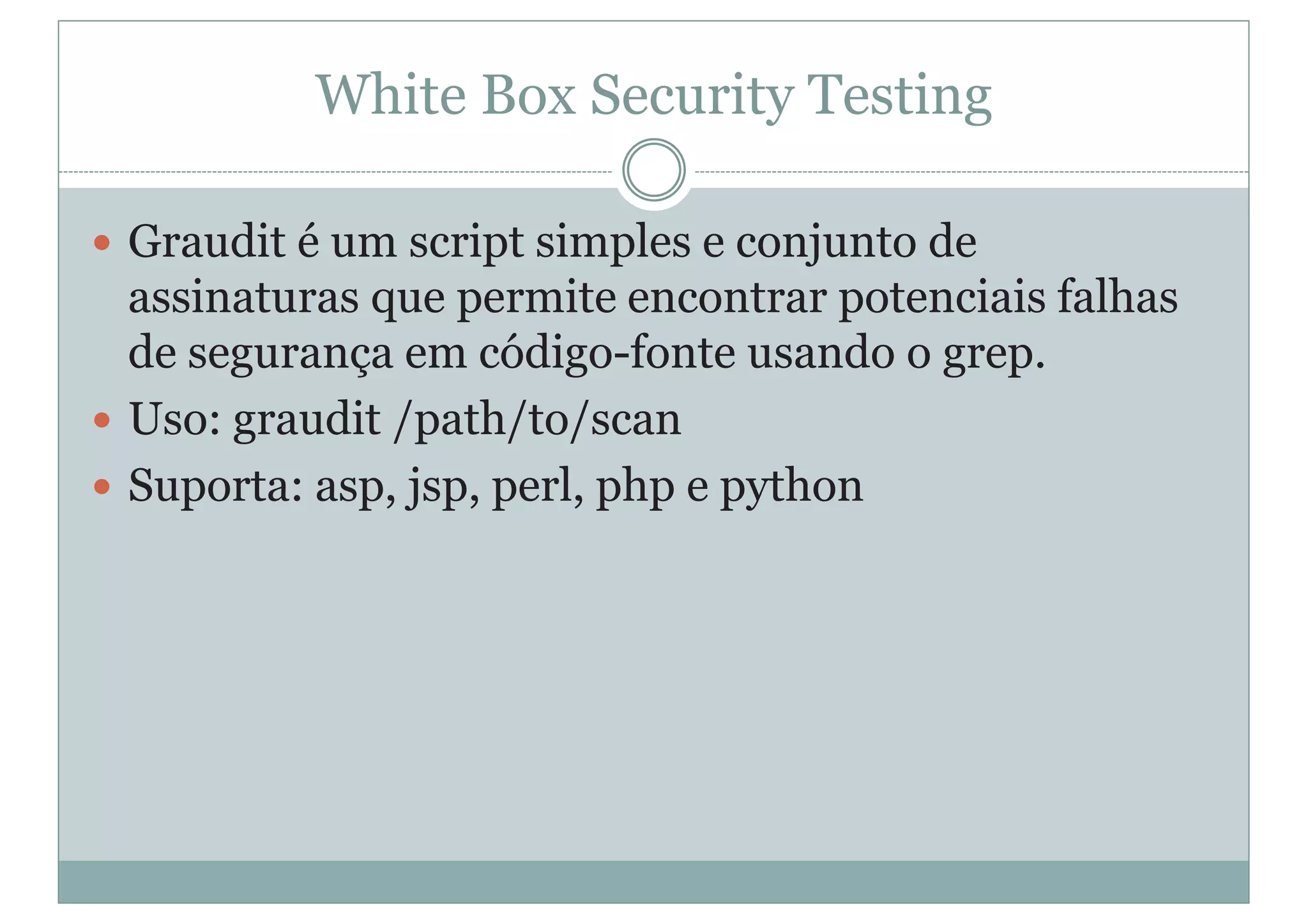 White Box Security Testing
y Graudit é um script simples e conjunto de
assinaturas que permite encontrar potenciais falhas
de segurança em código-fonte usando o grep.
y Uso: graudit /path/to/scan
y Suporta: asp, jsp, perl, php e python
 