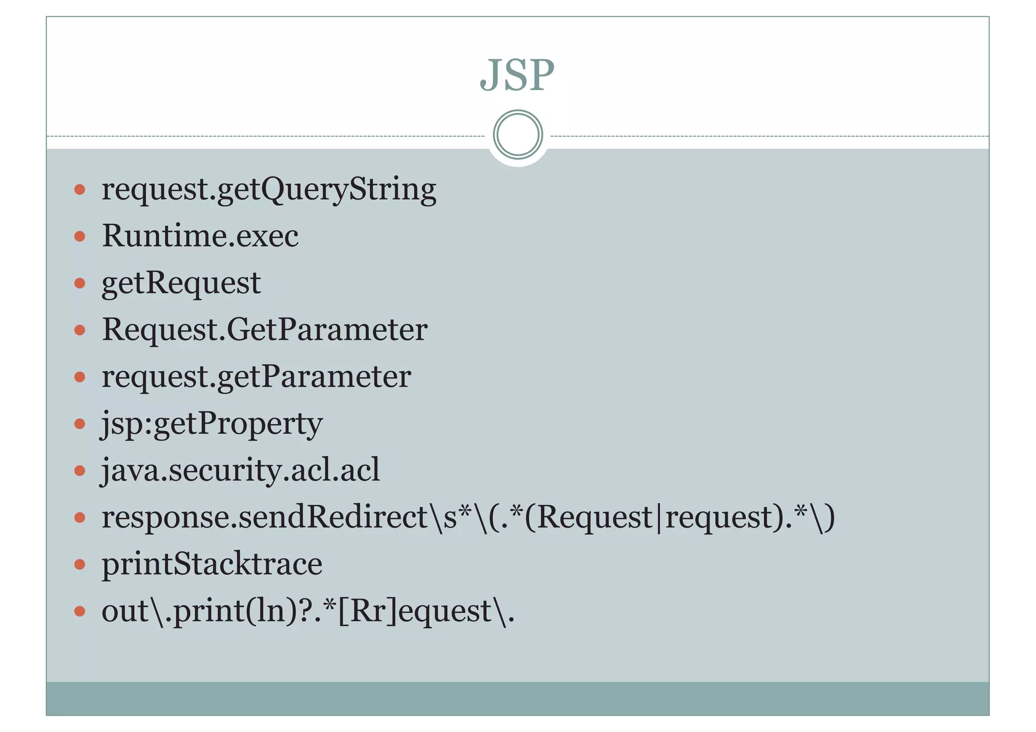 JSP
y request.getQueryString
y Runtime.exec
y getRequest
y Request.GetParameter
y request.getParameter
y jsp:getProperty
y java.security.acl.acl
y response.sendRedirects*(.*(Request|request).*)
y printStacktrace
y out.print(ln)?.*[Rr]equest.
 