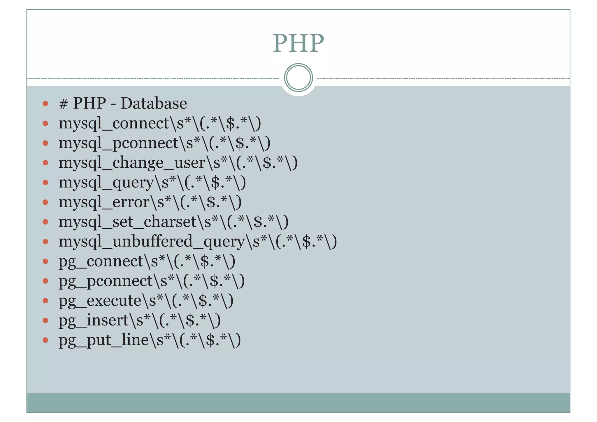 PHP
y # PHP - Database
y mysql_connects*(.*$.*)
y mysql_pconnects*(.*$.*)
y mysql_change_users*(.*$.*)
y mysql_querys*(.*$.*)
y mysql_errors*(.*$.*)
y mysql_set_charsets*(.*$.*)
y mysql_unbuffered_querys*(.*$.*)
y pg_connects*(.*$.*)
y pg_pconnects*(.*$.*)
y pg_executes*(.*$.*)
y pg_inserts*(.*$.*)
y pg_put_lines*(.*$.*)
 