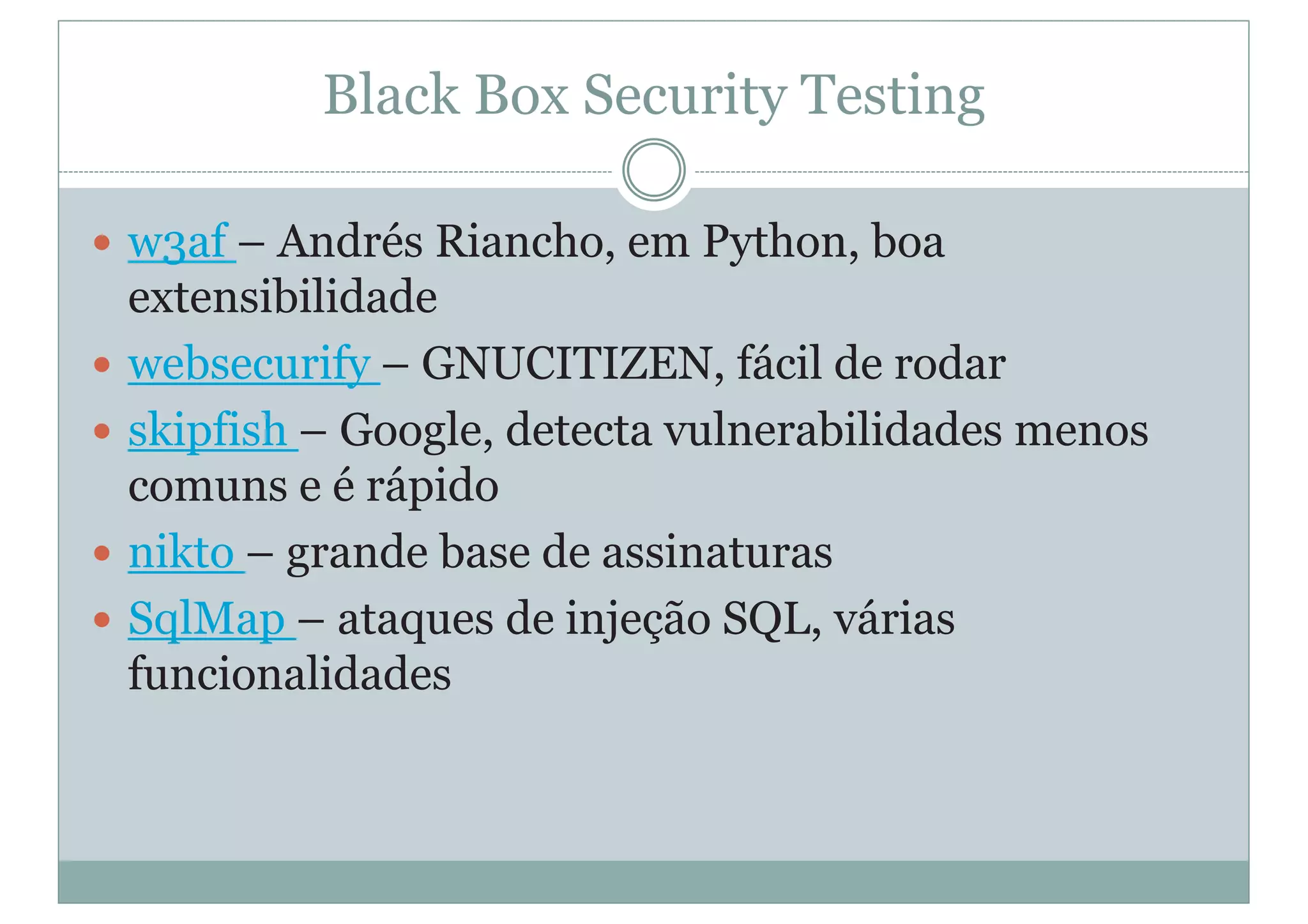 Black Box Security Testing
y w3af – Andrés Riancho, em Python, boa
extensibilidade
y websecurify – GNUCITIZEN, fácil de rodar
y skipfish – Google, detecta vulnerabilidades menos
comuns e é rápido
y nikto – grande base de assinaturas
y SqlMap – ataques de injeção SQL, várias
funcionalidades
 