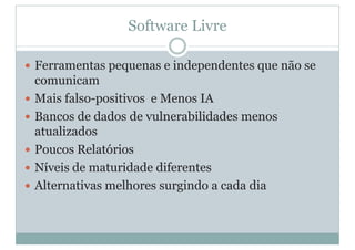 Software Livre
y Ferramentas pequenas e independentes que não se
comunicam
y Mais falso-positivos e Menos IA
y Bancos de dados de vulnerabilidades menos
atualizados
y Poucos Relatórios
y Níveis de maturidade diferentes
y Alternativas melhores surgindo a cada dia
 