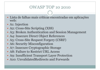 OWASP TOP 10 2010
y Lista de falhas mais críticas encontradas em aplicações
web:
y A1: Injection
y A2: Cross-Site Scripting (XSS)
y A3: Broken Authentication and Session Management
y A4: Insecure Direct Object References
y A5: Cross-Site Request Forgery (CSRF)
y A6: Security Misconfiguration
y A7: Insecure Cryptographic Storage
y A8: Failure to Restrict URL Access
y A9: Insufficient Transport Layer Protection
y A10: UnvalidatedRedirects and Forwards
 