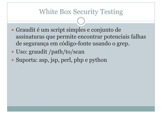 White Box Security Testing
y Graudit é um script simples e conjunto de
assinaturas que permite encontrar potenciais falhas
de segurança em código-fonte usando o grep.
y Uso: graudit /path/to/scan
y Suporta: asp, jsp, perl, php e python
 