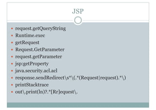 JSP
y request.getQueryString
y Runtime.exec
y getRequest
y Request.GetParameter
y request.getParameter
y jsp:getProperty
y java.security.acl.acl
y response.sendRedirects*(.*(Request|request).*)
y printStacktrace
y out.print(ln)?.*[Rr]equest.
 