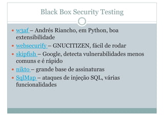 Black Box Security Testing
y w3af – Andrés Riancho, em Python, boa
extensibilidade
y websecurify – GNUCITIZEN, fácil de rodar
y skipfish – Google, detecta vulnerabilidades menos
comuns e é rápido
y nikto – grande base de assinaturas
y SqlMap – ataques de injeção SQL, várias
funcionalidades
 