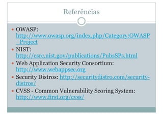 Referências
y OWASP:
http://www.owasp.org/index.php/Category:OWASP
_Project
y NIST:
http://csrc.nist.gov/publications/PubsSPs.html
y Web Application Security Consortium:
http://www.webappsec.org
y Security Distros: http://securitydistro.com/security-
distros/
y CVSS - Common Vulnerability Scoring System:
http://www.first.org/cvss/
 