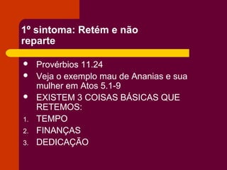 1º sintoma: Retém e não
reparte
 Provérbios 11.24
 Veja o exemplo mau de Ananias e sua
mulher em Atos 5.1-9
 EXISTEM 3 COISAS BÁSICAS QUE
RETEMOS:
1. TEMPO
2. FINANÇAS
3. DEDICAÇÃO
 