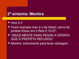 2º sintoma: Mentira
 Atos 5.3
 Outro exemplo mau é o de Geazi, servo do
profeta Elizeu em 2 Reis 5.15-27:
 “GEAZI MENTE PARA PEGAR A OFERTA
QUE O PROFETA RECUSOU”
 Mentira: instrumento para levar vantagem
 