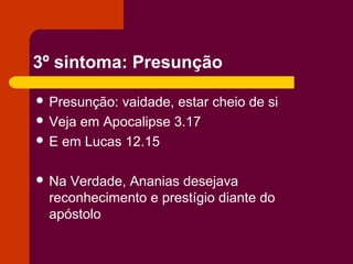 3º sintoma: Presunção
 Presunção: vaidade, estar cheio de si
 Veja em Apocalipse 3.17
 E em Lucas 12.15
 Na Verdade, Ananias desejava
reconhecimento e prestígio diante do
apóstolo
 
