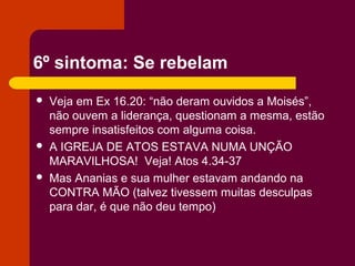 6º sintoma: Se rebelam
 Veja em Ex 16.20: “não deram ouvidos a Moisés”,
não ouvem a liderança, questionam a mesma, estão
sempre insatisfeitos com alguma coisa.
 A IGREJA DE ATOS ESTAVA NUMA UNÇÃO
MARAVILHOSA! Veja! Atos 4.34-37
 Mas Ananias e sua mulher estavam andando na
CONTRA MÃO (talvez tivessem muitas desculpas
para dar, é que não deu tempo)
 