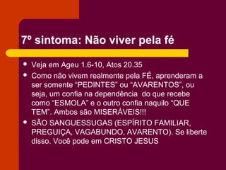 7º sintoma: Não viver pela fé
 Veja em Ageu 1.6-10, Atos 20.35
 Como não vivem realmente pela FÉ, aprenderam a
ser somente “PEDINTES” ou “AVARENTOS”, ou
seja, um confia na dependência do que recebe
como “ESMOLA” e o outro confia naquilo “QUE
TEM”. Ambos são MISERÁVEIS!!!
 SÃO SANGUESSUGAS (ESPÍRITO FAMILIAR,
PREGUIÇA, VAGABUNDO, AVARENTO). Se liberte
disso. Você pode em CRISTO JESUS
 