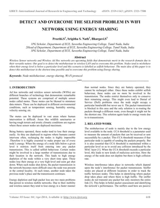 IJRET: International Journal of Research in Engineering and Technology eISSN: 2319-1163 | pISSN: 2321-7308
__________________________________________________________________________________________
Volume: 03 Issue: 04 | Apr-2014, Available @ http://www.ijret.org 618
DETECT AND OVERCOME THE SELFISH PROBLEM IN WIFI
NETWORK USING ENERGY SHARING
Preethi.S1
, Srigitha S. Nath2
, Bhargavi.S3
1PG Scholar, Department of ECE, Saveetha Engineering College, Tamil Nadu, India
2Head of Department, Department of ECE, Saveetha Engineering College, Tamil Nadu, India
3PG Scholar, Department of ECE, Saveetha Engineering College, Tamil Nadu, India
Abstract
Wireless Sensor networks and Wireless Ad Hoc networks are upcoming fields that demonstrate merit in the research domain due to
their versatile nature. Our goal is to detect the misbehaviour in wireless LAN and to overcome this problem. Nodes tend to misbehave
when their energy level is below a particular level and this scenario is labelled as selfish behaviour. The main idea of this paper is to
detect this misbehaviour in the shortest time possible and to overcome this problem using Energy sharing.
Keywords- Node misbehaviour, energy sharing, Wi-Fi protocol
-----------------------------------------------------------------------***----------------------------------------------------------------------
1. INTRODUCTION
Ad hoc networks and wireless sensor networks (WSNs) are
different branches of technology that demonstrate remarkable
potential. These systems are comprised of multiple sensor
nodes called motes. These motes can be likened to miniature
data miners. These can be deployed in different environmental
conditions, such as temperature sensing, humidity sensing,
velocity sensing, etc.
The motes can be deployed in vast areas where human
intervention is difficult. Areas like wildlife sanctuaries or
having rough terrain and erratic climatic conditions are regions
where these sensor nodes are deployed maximum.
Being battery operated, these nodes tend to lose their energy
easily. As they are deployed in regions where humans cannot
intervene often, recharging the nodes is highly impossible
.Therefore it is highly essential to make proper use of every
node’s energy. When the energy of a node falls below a given
level it restricts itself from entering into any packet
transmission. This is called selfish behaviour. Certain nodes
might be involved in a large number of transmissions due to
their location in the network. This leads to high energy
depletion of the node within a very short time span. These
nodes lose their energy at a very high level and soon get shut
down. When such nodes shut down, the packet transmission in
the network becomes more difficult since the node was present
in the central locality. At such times, another node takes the
previous node’s place and the transmission continues.
Energy depletion and high packet loss are two main problems
that persist in wireless mobile networks. Due to their mobility
and wireless nature they tend to lose energy in a faster manner
than normal nodes. Since they are battery operated, they
cannot be recharged either. Once these nodes exhibit selfish
behaviour, these nodes can no more be involved in the
transmission. The nodes restrict themselves only to conserve
their remaining energy. This might even lead to Denial of
Service (DoS) problems since the node might occupy a
particular bandwidth but never use it. The packet transmission
is blocked in this area and the only solution is re-routing the
packets through a different route, even though it might not be
the shortest one. This solution again leads to energy waste due
to re-transmission.
2. RELATED WORK
The misbehaviour of node is mainly due to the low energy
level available in the node. CCA threshold is a parameter used
to measure the amount of packets that can be received or sent
successfully by a packet. This CCA threshold measures if that
particular node is capable of sending the packets properly. But
it is also essential that CCA threshold is maintained within a
particular level so as to avoid any collision introduced by the
MAC layer [1]. When the CCA threshold exceeds a particular
level, this leads to new kinds of malicious activities. Here the
energy of the node does not deplete but there is high collision
rate.
Wireless interference takes place in networks which depend
upon the node’s interference for packet transmission. Sniffer
nodes are placed at different locations in order to track the
traffic between nodes. This helps in identifying where packet
drop takes place and where there is high traffic. The sniffer
nodes do not transmit any packet but only monitors the entire
link [3]. This helps in better packet assessment and identifying
the network’s performance. The sniffers used here are passive
 