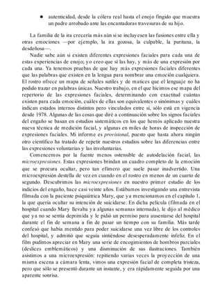 autenticidad, desde la cólera real hasta el enojo fingido que muestra
un padre arrobado ante las encantadoras travesuras de su hijo.
La familia de la ira crecería más aún si se incluyesen las fusiones entre ella y
otras emociones —por ejemplo, la ira gozosa, la culpable, la puritana, la
desdeñosa—.
Nadie sabe aún si existen diferentes expresiones faciales para cada una de
estas experiencias de enojo; yo creo que sí las hay, y más de una expresión por
cada una. Ya tenemos pruebas de que hay más expresiones faciales diferentes
que las palabras que existen en la lengua para nombrar una emoción cualquiera.
El rostro ofrece un mapa de señales sutiles y de matices que el lenguaje no ha
podido trazar en palabras únicas. Nuestro trabajo, en el que hicimos ese mapa del
repertorio de las expresiones faciales, determinando con exactitud cuántas
existen para cada emoción, cuáles de ellas son equivalentes o sinónimas y cuáles
indican estados internos distintos pero vinculados entre sí, sólo está en vigencia
desde 1978. Algunas de las cosas que diré a continuación sobre los signos faciales
del engaño se basan en estudios sistemáticos en los que hemós aplicado nuestra
nueva técnica de medición facial, y algunas en miles de horas de inspección de
expresiones faciales. Mi informe es provisional, puesto que hasta ahora ningún
otro científico ha tratado de repetir nuestros estudios sobre las diferencias entre
las expresiones voluntarias y las involuntarias.
Comencemos por la fuente menos ostensible de autodelación facial, las
microexpresiones. Estas expresiones brindan un cuadro completo de la emoción
que se procura ocultar, pero tan efímero que suele pasar inadvertido. Una
microexpresión destella de vez en cuando en el rostro en menos de un cuarto de
segundo. Descubrimos las microexpresiones en nuestro primer estudio de los
indicios del engaño, hace casi veinte años. Estábamos investigando una entrevista
filmada con la paciente psiquiátrica Mary, que ya mencionamos en el capítulo 1,
la que quería ocultar su intención de suicidarse. En dicha película (filmada en el
hospital cuando Mary llevaba ya algunas semanas internada), le dijo al médico
que ya no se sentía deprimida y le pidió un permiso para ausentarse del hospital
durante el fin de semana a fin de pasar un tiempo con su familia. Más tarde
confesó que había mentido para poder suicidarse una vez libre de los controles
del hospital, y admitió que seguía sintiéndose desesperadamente infeliz. En el
film pudimos apreciar en Mary una serie de encogimientos de hombros parciales
(deslices emblemáticos) y una disminución de sus ilustraciones. También
asistimos a una microexpresión: repitiendo varias veces la proyección de una
misma escena a cámara lenta, vimos una expresión facial de completa tristeza,
pero que sólo se presentó durante un instante, y era rápidamente seguida por una
aparente sonrisa.
 