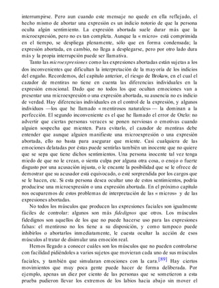 interrumpirse. Pero aun cuando este mensaje no quede en ella reflejado, el
hecho mismo de abortar una expresión es un indicio notorio de que la persona
oculta algún sentimiento. La expresión abortada suele durar más que la
microexpresión, pero no es tan completa. Aunque la « micro» está comprimida
en el tiempo, se despliega plenamente, sólo que en forma condensada; la
expresión abortada, en cambio, no llega a desplegarse, pero por otro lado dura
más y la propia interrupción puede ser llamativa.
Tanto las microexpresiones como las expresiones abortadas están sujetas a los
dos inconvenientes que dificultan la interpretación de la mayoría de los indicios
del engaño. Recordemos, del capítulo anterior, el riesgo de Brokaw, en el cual el
cazador de mentiras no tiene en cuenta las diferencias individuales en la
expresión emocional. Dado que no todos los que ocultan emociones van a
presentar una microexpresión o una expresión abortada, su ausencia no es indicio
de verdad. Hay diferencias individuales en el control de la expresión, y algunos
individuos —los que he llamado « mentirosos naturales» — la dominan a la
perfección. El segundo inconveniente es el que he llamado el error de Otelo: no
advertir que ciertas personas veraces se ponen nerviosas o emotivas cuando
alguien sospecha que mienten. Para evitarlo, el cazador de mentiras debe
entender que aunque alguien manifieste una microexpresión o una expresión
abortada, ello no basta para asegurar que miente. Casi cualquiera de las
emociones delatadas por éstas puede sentirlas también un inocente que no quiere
que se sepa que tiene dichos sentimientos. Una persona inocente tal vez tenga
miedo de que no le crean, o sienta culpa por alguna otra cosa, o enojo o fuerte
disgusto por una acusación injusta, o le encante la posibilidad que se le ofrece de
demostrar que su acusador está equivocado, o esté sorprendida por los cargos que
se le hacen, etc. Si esta persona desea ocultar uno de estos sentimientos, podría
producirse una microexpresión o una expresión abortada. En el próximo capítulo
nos ocuparemos de estos problemas de interpretación de las « micros» y de las
expresiones abortadas.
No todos los músculos que producen las expresiones faciales son igualmente
fáciles de controlar: algunos son más fidedignos que otros. Los músculos
fidedignos son aquellos de los que no puede hacerse uso para las expresiones
falsas: el mentiroso no los tiene a su disposición, y como tampoco puede
inhibirlos o abortarlos inmediatamente, le cuesta ocultar la acción de esos
músculos al tratar de disimular una emoción real.
Hemos llegado a conocer cuáles son los músculos que no pueden controlarse
con facilidad pidiéndoles a varios sujetos que movieran cada uno de sus músculos
faciales, y también que simularan emociones con la cara.[89] Hay ciertos
movimientos que muy poca gente puede hacer de forma deliberada. Por
ejemplo, apenas un diez por ciento de las personas que se sometieron a esta
prueba pudieron llevar los extremos de los labios hacia abajo sin mover el
 