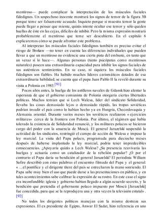 mentiroso— puede complicar la interpretación de los músculos faciales
fidedignos. Un sospechoso inocente mostrará los signos de temor de la figura 3B
porque teme ser falsamente acusado. Inquieto porque si muestra temor la gente
puede llegar a pensar que miente, quizás intente ocultar ese temor y sólo queden
huellas de éste en las cejas, difíciles de inhibir. Pero la misma expresión mostrará
probablemente el mentiroso que teme ser descubierto. En el capítulo 6
explicaremos cómo se puede afrontar este problema.
Al interpretar los músculos faciales fidedignos también es preciso evitar el
riesgo de Brokaw —no tener en cuenta las diferencias individuales que pueden
llevar a que un mentiroso no evidencie una cierta pista del embuste, en tanto que
un veraz sí lo hace—. Algunas personas (tanto psicópatas como mentirosos
naturales) poseen una extraordinaria capacidad para inhibir los signos faciales de
sus auténticos sentimientos. En su caso, ni siquiera los músculos faciales
fidedignos son fiables. Ha habido muchos líderes carismáticos dotados de esa
extraordinaria habilidad; se cuenta que el papa Juan Pablo II la reveló durante su
visita a Polonia en 1983.[91]
Pocos años antes, la huelga de los astilleros navales de Gdansk hizo alentar la
esperanza de que el gobierno comunista de Polonia otorgaría ciertas libertades
políticas. Muchos temían que si Lech Walesa, líder del sindicato Solidaridad,
llevaba las cosas demasiado lejos o demasiado rápido, las tropas soviéticas
podrían invadir el país como lo habían hecho ya en Hungría, Checoslovaquia y
Alemania oriental. Durante varios meses los soviéticos realizaron « ejercicios
militares» cerca de la frontera con Polonia. Por último, el régimen que había
tolerado la existencia de Solidaridad renunció, y los militares polacos se hicieron
cargo del poder con la anuencia de Moscú. El general Jaruzelski suspendió la
actividad de los sindicatos, restringió el campo de acción de Walesa e impuso la
ley marcial. La visita del Papa polaco, programada para dieciocho meses
después de haberse implantado la ley marcial, podría tener impredecibles
consecuencias. ¿Apoyaría quizás a Lech Walesa? ¿Su presencia reavivaría las
huelgas y actuaría como un catalizador de la rebelión popular? ¿O por el
contrario el Papa daría su bendición al general Jaruzelski? El periodista William
Safire describió con estas palabras el encuentro filmado del Papa y el general:
« …el pontífice y el dirigente títere del país se estrecharon la mano sonriendo. El
Papa sabe muy bien el uso que puede darse a las presentaciones en público, y en
tales acontecimientos sabe calibrar la expresión de su rostro. En este caso el signo
era inconfundible: iglesia y gobierno habían llegado a algún acuerdo secreto, y la
bendición que pretendía el gobernante polaco impuesto por Moscú [Jaruzelski]
fue concedida, para que se la reprodujera una y otra vez en la televisión estatal» .
[92]
No todos los dirigentes políticos manejan con la misma destreza sus
expresiones. El ex presidente de Egipto, Anwar El Sadat, hizo referencia en uno
 