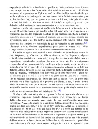 expresiones voluntarias e involuntarias pueden ser independientes entre sí, en el
caso de que una de ellas fuera asimétrica quizá la otra no lo fuera. El último
tramo de mi argumentación lógica se basó en el hecho bien establecido de que
los hemisferios cerebrales gobiernan los movimientos faciales voluntarios pero
no los involuntarios, que se generan en zonas inferiores, más primitivas, del
cerebro. Por ende, las diferencias entre el hemisferio izquierdo y el derecho
deberían influir en las expresiones voluntarias, y no en las involuntarias.
Así pues, según este razonamiento Sackeim había descubierto lo contrario de
lo que él suponía. No es que los dos lados del rostro difieren en cuanto a las
emociones que pueden expresar; más bien lo que ocurría es que había asimetría
cuando la expresión era voluntaria, deliberada, una pose solicitada, Cuando era
involuntaria, como en los rostros despreocupadamente felices, había poca
asimetría. La asimetría era un indicio de que la expresión no era auténtica.[98]
Llevamos a cabo diversos experimentos para poner a prueba estas ideas,
comparando expresiones faciales deliberadas con otras espontáneas.
La polémica que se desató en el mundo científico en torno de este asunto ha
sido fragorosa, y sólo en los últimos tiempos se ha llegado a algunas
coincidencias parciales, en lo referido a aquellas acciones vinculadas con las
expresiones emocionales positivas. La mayor parte de los investigadores
concuerdan ahora con nuestro hallazgo de que si la expresión no es auténtica, el
músculo principal involucrado en la sonrisa actúa con más fuerza de un lado que
del otro. Al solicitar a los sujetos que sonrieran deliberadamente o adoptaran una
pose de felicidad, comprobamos la asimetría, del mismo modo que al examinar
las sonrisas que a veces se le escapan a la gente cuando veía uno de nuestros
filmes médicos sangrientos. Lo típico era que la acción fuera un poco más
marcada en el lado izquierdo si la persona era diestra, o sea, si normalmente
usaba la mano derecha para escribir. En las sonrisas auténticas hallamos una
proporción mucho menor de expresiones asimétricas, y de ningún modo éstas
tendían a ser más marcadas en el lado izquierdo.[99]
También hallamos asimetría en algunas de las acciones vinculadas a las
emociones negativas cuando dichas acciones eran producidas de forma
deliberada, pero no cuando eran parte de una manifestación emocional
espontánea. A veces la acción es más intensa del lado izquierdo, a veces es más
intensa del lado derecho, y a veces no hay asimetría. Amén de la sonrisa, el
movimiento de bajar las cejas que suele integrar la acción que refleja la ira
suele ser más marcado en el lado izquierdo cuando dicha acción es deliberada.
En cambio, el fruncimiento de la nariz con la repulsión o disgusto intenso y el
estiramiento de los labios hacia las orejas con el temor suelen ser más intensos
del lado derecho si las acciones son deliberadas. Acabamos de dar a publicidad
estos hallazgos, y aún es prematuro opinar si lograrán convencer a quienes, como
 