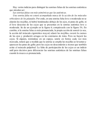 Hay varios indicios para distinguir las sonrisas falsas de las sonrisas auténticas
que simulan ser:
Las sonrisas falsas son más asimétricas que las auténticas.
Una sonrisa falsa no estará acompañada nunca de la acción de los músculos
orbiculares de los párpados. Por ende, en una sonrisa falsa leve o moderada no se
alzarán las mejillas, ni habrá hondonadas debajo de los ojos, ni patas de gallo, ni
el leve descenso de las cejas que se presentan en la sonrisa auténtica leve a
moderada. Se da un ejemplo en la figura 6; compáresela con la figura 5A. En
cambio, si la sonrisa falsa es más pronunciada, la propia acción de sonreír (o sea,
la acción del músculo cigomático mayor) alzará las mejillas, cavará la cuenca
de los ojos y producirá arrugas en las comisuras de éstos. Pero no bajará las
cejas. Si alguien, mirándose en un espejo, sonríe en forma cada vez más
marcada, notará que a medida que la sonrisa se amplía las mejillas se levantan y
aparecen las patas de gallo; pero las cejas no descenderán a menos que también
actúe el músculo palpebral. La falta de participación de las cejas es un indicio
sutil pero decisivo para diferenciar las sonrisas auténticas de las sonrisas falsas
cuando la mueca es pronunciada.
 