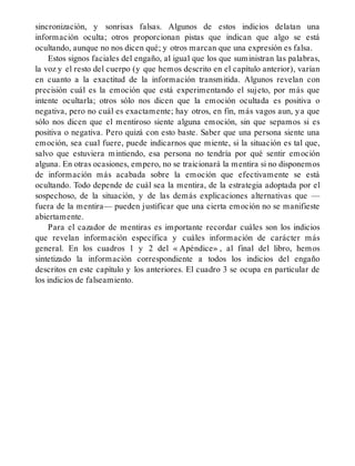 sincronización, y sonrisas falsas. Algunos de estos indicios delatan una
información oculta; otros proporcionan pistas que indican que algo se está
ocultando, aunque no nos dicen qué; y otros marcan que una expresión es falsa.
Estos signos faciales del engaño, al igual que los que suministran las palabras,
la voz y el resto del cuerpo (y que hemos descrito en el capítulo anterior), varían
en cuanto a la exactitud de la información transmitida. Algunos revelan con
precisión cuál es la emoción que está experimentando el sujeto, por más que
intente ocultarla; otros sólo nos dicen que la emoción ocultada es positiva o
negativa, pero no cuál es exactamente; hay otros, en fin, más vagos aun, ya que
sólo nos dicen que el mentiroso siente alguna emoción, sin que sepamos si es
positiva o negativa. Pero quizá con esto baste. Saber que una persona siente una
emoción, sea cual fuere, puede indicarnos que miente, si la situación es tal que,
salvo que estuviera mintiendo, esa persona no tendría por qué sentir emoción
alguna. En otras ocasiones, empero, no se traicionará la mentira si no disponemos
de información más acabada sobre la emoción que efectivamente se está
ocultando. Todo depende de cuál sea la mentira, de la estrategia adoptada por el
sospechoso, de la situación, y de las demás explicaciones alternativas que —
fuera de la mentira— pueden justificar que una cierta emoción no se manifieste
abiertamente.
Para el cazador de mentiras es importante recordar cuáles son los indicios
que revelan información específica y cuáles información de carácter más
general. En los cuadros 1 y 2 del « Apéndice» , al final del libro, hemos
sintetizado la información correspondiente a todos los indicios del engaño
descritos en este capítulo y los anteriores. El cuadro 3 se ocupa en particular de
los indicios de falseamiento.
 