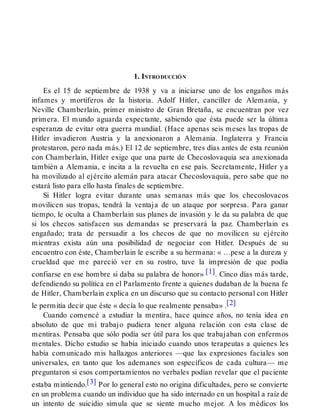 1. INTRODUCCIÓN
Es el 15 de septiembre de 1938 y va a iniciarse uno de los engaños más
infames y mortíferos de la historia. Adolf Hitler, canciller de Alemania, y
Neville Chamberlain, primer ministro de Gran Bretaña, se encuentran por vez
primera. El mundo aguarda expectante, sabiendo que ésta puede ser la última
esperanza de evitar otra guerra mundial. (Hace apenas seis meses las tropas de
Hitler invadieron Austria y la anexionaron a Alemania. Inglaterra y Francia
protestaron, pero nada más.) El 12 de septiembre, tres días antes de esta reunión
con Chamberlain, Hitler exige que una parte de Checoslovaquia sea anexionada
también a Alemania, e incita a la revuelta en ese país. Secretamente, Hitler ya
ha movilizado al ejército alemán para atacar Checoslovaquia, pero sabe que no
estará listo para ello hasta finales de septiembre.
Si Hitler logra evitar durante unas semanas más que los checoslovacos
movilicen sus tropas, tendrá la ventaja de un ataque por sorpresa. Para ganar
tiempo, le oculta a Chamberlain sus planes de invasión y le da su palabra de que
si los checos satisfacen sus demandas se preservará la paz. Chamberlain es
engañado; trata de persuadir a los checos de que no movilicen su ejército
mientras exista aún una posibilidad de negociar con Hitler. Después de su
encuentro con éste, Chamberlain le escribe a su hermana: « …pese a la dureza y
crueldad que me pareció ver en su rostro, tuve la impresión de que podía
confiarse en ese hombre si daba su palabra de honor» [1]. Cinco días más tarde,
defendiendo su política en el Parlamento frente a quienes dudaban de la buena fe
de Hitler, Chamberlain explica en un discurso que su contacto personal con Hitler
le permitía decir que éste « decía lo que realmente pensaba» .[2]
Cuando comencé a estudiar la mentira, hace quince años, no tenía idea en
absoluto de que mi trabajo pudiera tener alguna relación con esta clase de
mentiras. Pensaba que sólo podía ser útil para los que trabajaban con enfermos
mentales. Dicho estudio se había iniciado cuando unos terapeutas a quienes les
había comunicado mis hallazgos anteriores —que las expresiones faciales son
universales, en tanto que los ademanes son específicos de cada cultura— me
preguntaron si esos comportamientos no verbales podían revelar que el paciente
estaba mintiendo.[3] Por lo general esto no origina dificultades, pero se convierte
en un problema cuando un individuo que ha sido internado en un hospital a raíz de
un intento de suicidio simula que se siente mucho mejor. A los médicos los
 