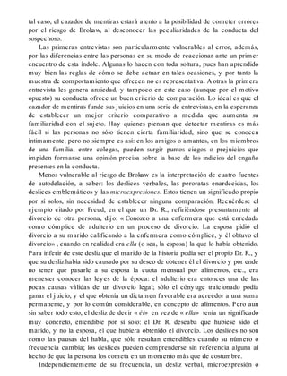 tal caso, el cazador de mentiras estará atento a la posibilidad de cometer errores
por el riesgo de Brokaw, al desconocer las peculiaridades de la conducta del
sospechoso.
Las primeras entrevistas son particularmente vulnerables al error, además,
por las diferencias entre las personas en su modo de reaccionar ante un primer
encuentro de esta índole. Algunas lo hacen con toda soltura, pues han aprendido
muy bien las reglas de cómo se debe actuar en tales ocasiones, y por tanto la
muestra de comportamiento que ofrecen no es representativa. A otras la primera
entrevista les genera ansiedad, y tampoco en este caso (aunque por el motivo
opuesto) su conducta ofrece un buen criterio de comparación. Lo ideal es que el
cazador de mentiras funde sus juicios en una serie de entrevistas, en la esperanza
de establecer un mejor criterio comparativo a medida que aumenta su
familiaridad con el sujeto. Hay quienes piensan que detectar mentiras es más
fácil si las personas no sólo tienen cierta familiaridad, sino que se conocen
íntimamente, pero no siempre es así: en los amigos o amantes, en los miembros
de una familia, entre colegas, pueden surgir puntos ciegos o prejuicios que
impiden formarse una opinión precisa sobre la base de los indicios del engaño
presentes en la conducta.
Menos vulnerable al riesgo de Brokaw es la interpretación de cuatro fuentes
de autodelación, a saber: los deslices verbales, las peroratas enardecidas, los
deslices emblemáticos y las microexpresiones. Estos tienen un significado propio
por sí solos, sin necesidad de establecer ninguna comparación. Recuérdese el
ejemplo citado por Freud, en el que un Dr. R., refiriéndose presuntamente al
divorcio de otra persona, dijo: « Conozco a una enfermera que está enredada
como cómplice de adulterio en un proceso de divorcio. La esposa pidió el
divorcio a su marido calificando a la enfermera como cómplice, y él obtuvo el
divorcio» , cuando en realidad era ella (o sea, la esposa) la que lo había obtenido.
Para inferir de este desliz que el marido de la historia podía ser el propio Dr. R., y
que su desliz había sido causado por su deseo de obtener él el divorcio y por ende
no tener que pasarle a su esposa la cuota mensual por alimentos, etc., era
menester conocer las leyes de la época: el adulterio era entonces una de las
pocas causas válidas de un divorcio legal; sólo el cónyuge traicionado podía
ganar el juicio, y el que obtenía un dictamen favorable era acreedor a una suma
permanente, y por lo común considerable, en concepto de alimentos. Pero aun
sin saber todo esto, el desliz de decir « él» en vez de « ella» tenía un significado
muy concreto, entendible por sí solo: el Dr. R. deseaba que hubiese sido el
marido, y no la esposa, el que hubiera obtenido el divorcio. Los deslices no son
como las pausas del habla, que sólo resultan entendibles cuando su número o
frecuencia cambia; los deslices pueden comprenderse sin referencia alguna al
hecho de que la persona los cometa en un momento más que de costumbre.
Independientemente de su frecuencia, un desliz verbal, microexpresión o
 