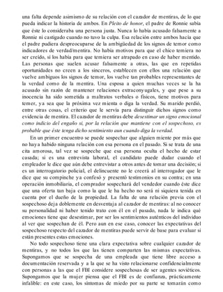 una falta depende asimismo de su relación con el cazador de mentiras, de lo que
pueda indicar la historia de ambos. En Pleito de honor, el padre de Ronnie sabía
que éste lo consideraba una persona justa. Nunca lo había acusado falsamente a
Ronnie ni castigado cuando no tuvo la culpa. Esa relación entre ambos hacía que
el padre pudiera despreocuparse de la ambigüedad de los signos de temor como
indicadores de verdad/mentira. No había motivos para que el chico temiera no
ser creído, sí los había para que temiera ser atrapado en caso de haber mentido.
Las personas que suelen acusar falsamente a otras, las que en repetidas
oportunidades no creen a los sinceros, establecen con ellos una relación que
vuelve ambiguos los signos de temor, los vuelve tan probables representantes de
la verdad como de la mentira. Una esposa a quien muchas veces se la ha
acusado sin razón de mantener relaciones extraconyugales, y que pese a su
inocencia ha sido sometida a maltratos verbales o físicos, tiene motivos para
temer, ya sea que la próxima vez mienta o diga la verdad. Su marido perdió,
entre otras cosas, el criterio que le servía para distinguir dichos signos como
evidencia de mentira. El cazador de mentiras debe desestimar un signo emocional
como indicio del engaño si, por la relación que mantiene con el sospechoso, es
probable que éste tenga dicho sentimiento aun cuando diga la verdad.
En un primer encuentro se puede sospechar que alguien miente por más que
no haya habido ninguna relación con esa persona en el pasado. Si se trata de una
cita amorosa, tal vez se sospeche que esa persona oculta el hecho de estar
casada; si es una entrevista laboral, el candidato puede dudar cuando el
empleador le dice que aún debe entrevistar a otros antes de tomar una decisión; si
es un interrogatorio policial, el delincuente no le creerá al interrogador que le
dice que su compinche ya confesó y presentó testimonios en su contra; en una
operación inmobiliaria, el comprador sospechará del vendedor cuando éste dice
que una oferta tan baja como la que le ha hecho no será ni siquiera tenida en
cuenta por el dueño de la propiedad. La falta de una relación previa con el
sospechoso deja doblemente en desventaja al cazador de mentiras: al no conocer
su personalidad ni haber tenido trato con él en el pasado, nada le indica qué
emociones tiene que desestimar, por ser los sentimientos auténticos del individuo
al ver que sospechan de él. Pero aun en ese caso, conocer las expectativas del
sospechoso respecto del cazador de mentiras puede servir de base para evaluar si
están presentes estas emociones.
No todo sospechoso tiene una clara expectativa sobre cualquier cazador de
mentiras, y no todos los que las tienen comparten las mismas expectativas.
Supongamos que se sospecha de una empleada que tiene libre acceso a
documentación reservada y a la que se ha visto relacionarse confidencialmente
con personas a las que el FBI considere sospechosas de ser agentes soviéticos.
Supongamos que la mujer piensa que el FBI es de confianza, prácticamente
infalible: en este caso, los síntomas de miedo por su parte se tomarán como
 
