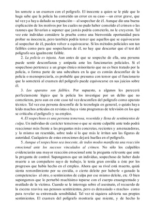 los somete a un examen con el polígrafo. El inocente a quien se le pide que lo
haga sabe que la policía ha cometido un error en su caso —un error grave, que
tal vez ya haya dañado su reputación— al sospechar de él. Aunque dio una buena
explicación de los motivos por los cuales no pudo haber cometido el crimen o las
razones que llevarían a suponer que jamás podría cometerlo, no le creyeron. Tal
vez este individuo considere la prueba como una bienvenida oportunidad para
probar su inocencia, pero también podría temer que aquellos que se equivocaron
al sospechar de él, pueden volver a equivocarse. Si los métodos policiales son tan
falibles como para que sospecharan de él, no hay que descartar que el test del
polígrafo sea igualmente falible.
2. La policía es injusta. Aun antes de que se sospeche de ella, una persona
puede sentir desconfianza y antipatía ante los funcionarios policiales. Si el
sospechoso pertenece a un grupo étnico minoritario que no es bien tratado por la
policía, o forma parte de una subcultura en la que es común desconfiar de la
policía o menospreciarla, es probable que presuma con temor que el funcionario
que lo someterá al examen del polígrafo puede equivocarse en sus juicios sobre
él.
3. Los aparatos son falibles. Por supuesto, a algunos les parecerá
perfectamente lógico que la policía los investigue por un delito que no
cometieron, pero aun en este caso tal vez desconfíen del polígrafo como aparato
técnico. Tal vez esa persona desconfíe de la tecnología en general, o quizás haya
leído muchos artículos en revistas o haya visto programas de televisión en los que
se criticaba el polígrafo y su empleo.
4. El sospechoso es una persona temerosa, resentida y llena de sentimientos de
culpa. Un individuo de carácter temeroso o que se siente culpable ante todo podrá
reaccionar más frente a las preguntas más concretas, recientes y amenazadoras,
y lo mismo un resentido, sobre todo si lo que más le irritan son las figuras de
autoridad. Cualquiera de estas emociones dejará huellas en el polígrafo.
5. Aunque el sospechoso sea inocente, de todos modos manifiesta una reacción
emocional ante los sucesos vinculados al crimen. No sólo los culpables
evidenciarán una mayor reacción emocional ante la pregunta relevante que ante
la pregunta de control. Supongamos que un individuo, sospechoso de haber dado
muerte a un compañero suyo de trabajo, le tenía gran envidia a éste por los
progresos que había hecho en el empleo. Ahora que su rival está muerto, quizá
sienta remordimiento por su envidia, o cierto deleite por haberle « ganado la
competencia» al otro, o sentimientos de culpa por ese mismo deleite, etc. O bien
supongamos que lo perturbó muchísimo toparse con el cuerpo ensangrentado y
mutilado de la víctima. Cuando se le interroga sobre el asesinato, el recuerdo de
la escena reaviva sus penosos sentimientos, pero es demasiado « macho» como
para revelar su extremada sensibilidad. Tal vez ni siquiera advierta sus propios
sentimientos. El examen del polígrafo mostraría que miente, y de hecho lo
 
