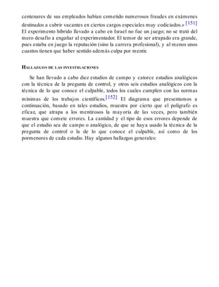 centenares de sus empleados habían cometido numerosos fraudes en exámenes
destinados a cubrir vacantes en ciertos cargos especiales muy codiciados.» [151]
El experimento híbrido llevado a cabo en Israel no fue un juego; no se trató del
mero desafío a engañar al experimentador. El temor de ser atrapado era grande,
pues estaba en juego la reputación (sino la carrera profesional), y al menos unos
cuantos tienen que haber sentido además culpa por mentir.
HALLAZGOS DE LAS INVESTIGACIONES
Se han llevado a cabo diez estudios de campo y catorce estudios analógicos
con la técnica de la pregunta de control, y otros seis estudios analógicos con la
técnica de lo que conoce el culpable, todos los cuales cumplen con las normas
mínimas de los trabajos científicos.[152] El diagrama que presentamos a
continuación, basado en tales estudios, muestra por cierto que el polígrafo es
eficaz, que atrapa a los mentirosos la mayoría de las veces, pero también
muestra que comete errores. La cantidad y el tipo de esos errores depende de
que el estudio sea de campo o analógico, de que se haya usado la técnica de la
pregunta de control o la de lo que conoce el culpable, así como de los
pormenores de cada estudio. Hay algunos hallazgos generales:
 
